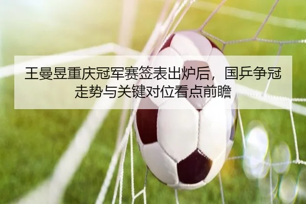 王曼昱重庆冠军赛签表出炉后，国乒争冠走势与关键对位看点前瞻
